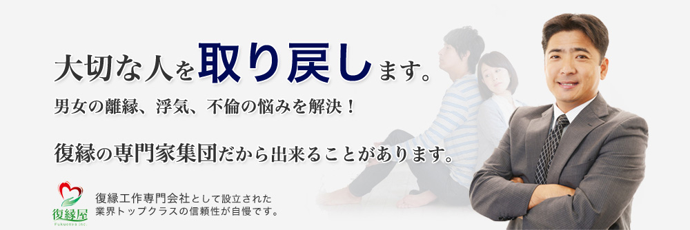 大切な人を取り戻したい。復縁屋株式会社は専門的なプロセスにより大切な人を取り戻します。男女の離縁、浮気、不倫の悩みを解決したいとき復縁の専門家集団だから出来ることがあります。復縁屋株式会社は復縁工作専門会社として設立された業界トップクラスの信頼性です。「復縁屋®」「復縁工作たい®」は、復縁屋株式会社の登録商標です。